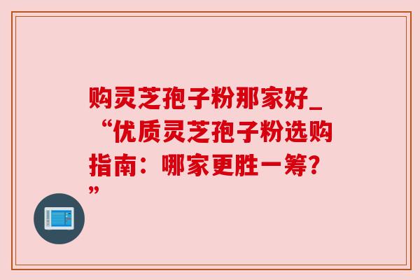 购灵芝孢子粉那家好_“优质灵芝孢子粉选购指南:哪家更胜一筹?” 购灵芝孢子粉那家好_“优质灵芝孢子粉选购指南:哪家更胜一筹?”