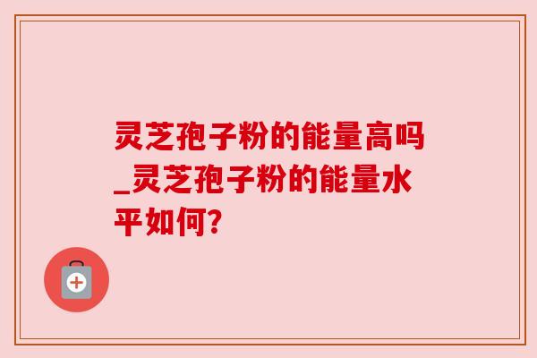 灵芝孢子粉的能量高吗_灵芝孢子粉的能量水平如何？