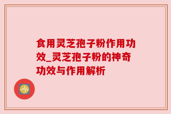 食用灵芝孢子粉作用功效_灵芝孢子粉的神奇功效与作用解析 食用灵芝孢子粉作用功效_灵芝孢子粉的神奇功效与作用解析