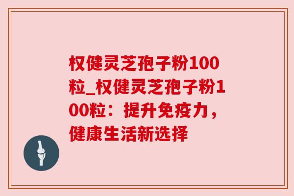 权健灵芝孢子粉100粒_权健灵芝孢子粉100粒：提升免疫力，健康生活新选择