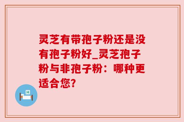 灵芝有带孢子粉还是没有孢子粉好_灵芝孢子粉与非孢子粉:哪种更适合您? 灵芝有带孢子粉还是没有孢子粉好_灵芝孢子粉与非孢子粉:哪种更适合您?