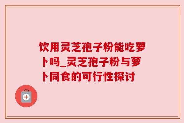 饮用灵芝孢子粉能吃萝卜吗_灵芝孢子粉与萝卜同食的可行性探讨