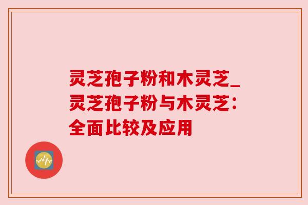 灵芝孢子粉和木灵芝_灵芝孢子粉与木灵芝：全面比较及应用