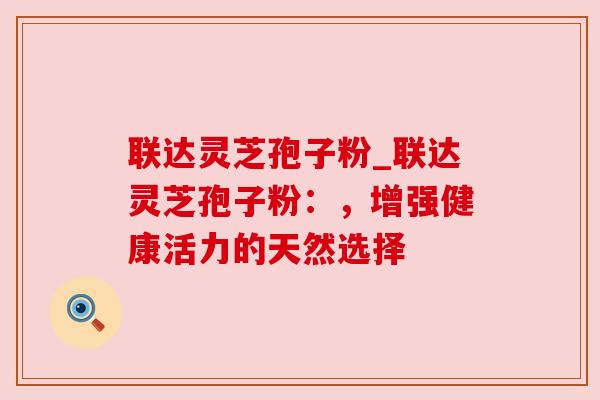 联达灵芝孢子粉_联达灵芝孢子粉：，增强健康活力的天然选择