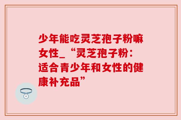 少年能吃灵芝孢子粉嘛女性_“灵芝孢子粉：适合青少年和女性的健康补充品”