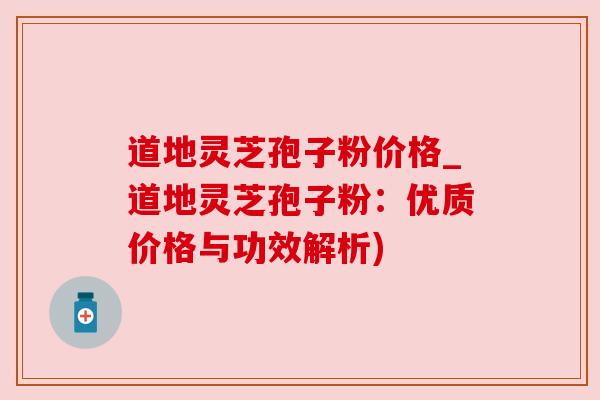 道地灵芝孢子粉价格_道地灵芝孢子粉：优质价格与功效解析)