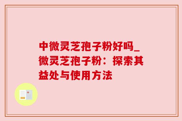 中微灵芝孢子粉好吗_微灵芝孢子粉:探索其益处与使用方法 中微灵芝孢子粉好吗_微灵芝孢子粉:探索其益处与使用方法