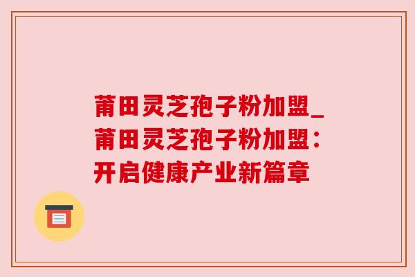 莆田灵芝孢子粉加盟_莆田灵芝孢子粉加盟：开启健康产业新篇章