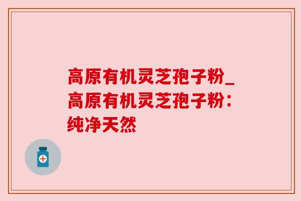 高原有机灵芝孢子粉_高原有机灵芝孢子粉：纯净天然
