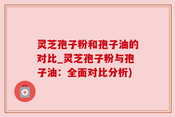 灵芝孢子粉和孢子油的对比_灵芝孢子粉与孢子油：全面对比分析)