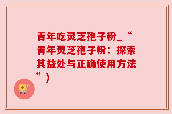 青年吃灵芝孢子粉_“青年灵芝孢子粉:探索其益处与正确使用方法”) 青年吃灵芝孢子粉_“青年灵芝孢子粉:探索其益处与正确使用方法”)