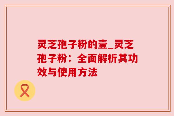 灵芝孢子粉的壹_灵芝孢子粉：全面解析其功效与使用方法