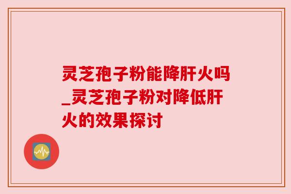 灵芝孢子粉能降肝火吗_灵芝孢子粉对降低肝火的效果探讨