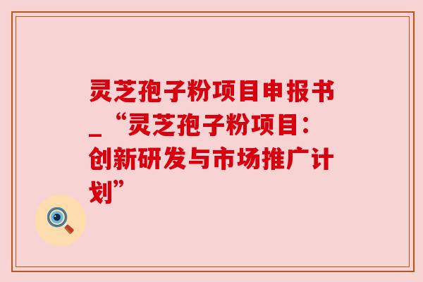 灵芝孢子粉项目申报书_“灵芝孢子粉项目：创新研发与市场推广计划”