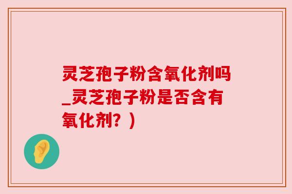 灵芝孢子粉含氧化剂吗_灵芝孢子粉是否含有氧化剂?) 灵芝孢子粉含氧化剂吗_灵芝孢子粉是否含有氧化剂?)