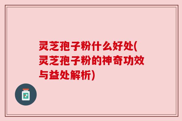 灵芝孢子粉什么好处(灵芝孢子粉的神奇功效与益处解析)
