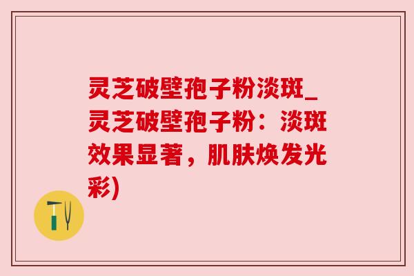 灵芝破壁孢子粉淡斑_灵芝破壁孢子粉：淡斑效果显著，肌肤焕发光彩)