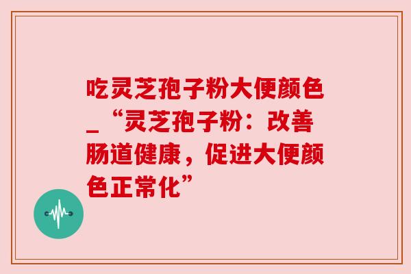 吃灵芝孢子粉大便颜色_“灵芝孢子粉：改善肠道健康，促进大便颜色正常化”