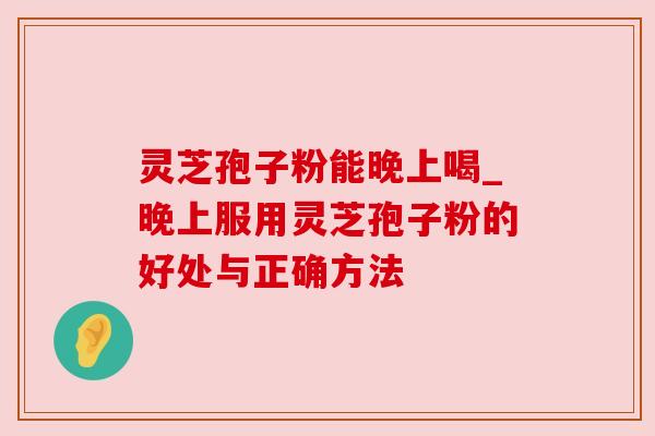 灵芝孢子粉能晚上喝_晚上服用灵芝孢子粉的好处与正确方法