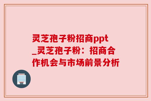 灵芝孢子粉招商ppt_灵芝孢子粉:招商合作机会与市场前景分析 灵芝孢子粉招商ppt_灵芝孢子粉:招商合作机会与市场前景分析