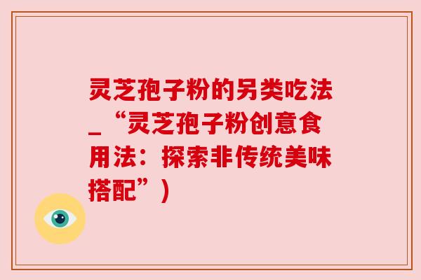 灵芝孢子粉的另类吃法_“灵芝孢子粉创意食用法：探索非传统美味搭配”)