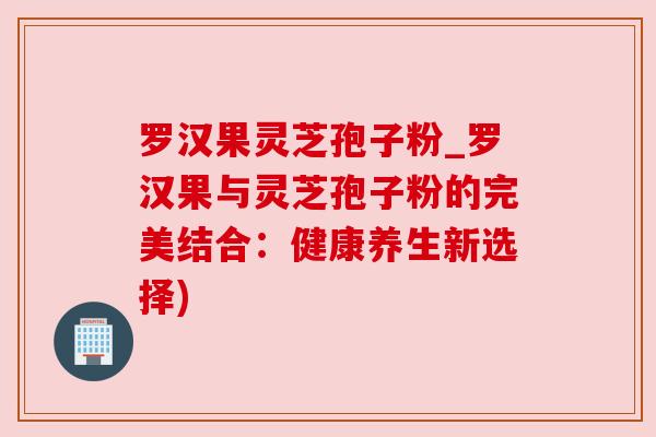 罗汉果灵芝孢子粉_罗汉果与灵芝孢子粉的完美结合：健康养生新选择)