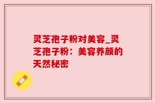 灵芝孢子粉对美容_灵芝孢子粉：美容养颜的天然秘密