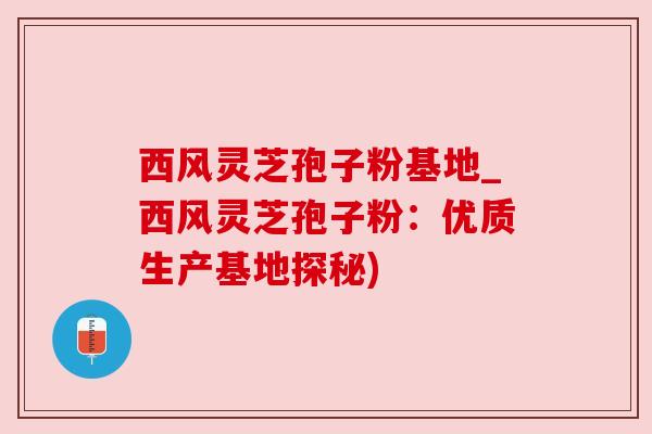 西风灵芝孢子粉基地_西风灵芝孢子粉:优质生产基地探秘) 西风灵芝孢子粉基地_西风灵芝孢子粉:优质生产基地探秘)