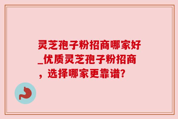灵芝孢子粉招商哪家好_优质灵芝孢子粉招商，选择哪家更靠谱？