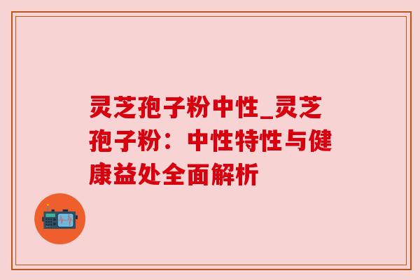 灵芝孢子粉中性_灵芝孢子粉:中性特性与健康益处全面解析 灵芝孢子粉中性_灵芝孢子粉:中性特性与健康益处全面解析