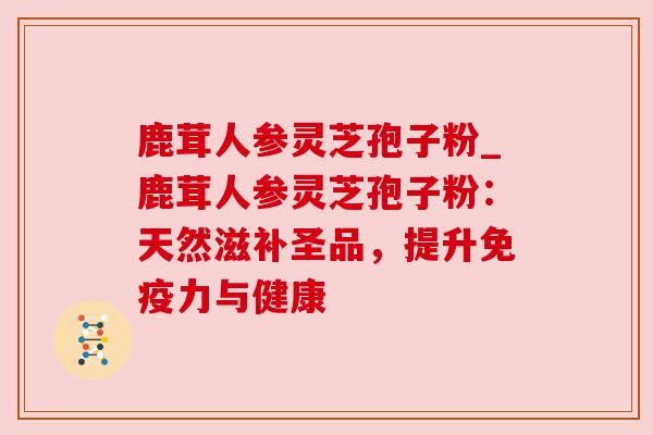 鹿茸人参灵芝孢子粉_鹿茸人参灵芝孢子粉：天然滋补圣品，提升免疫力与健康