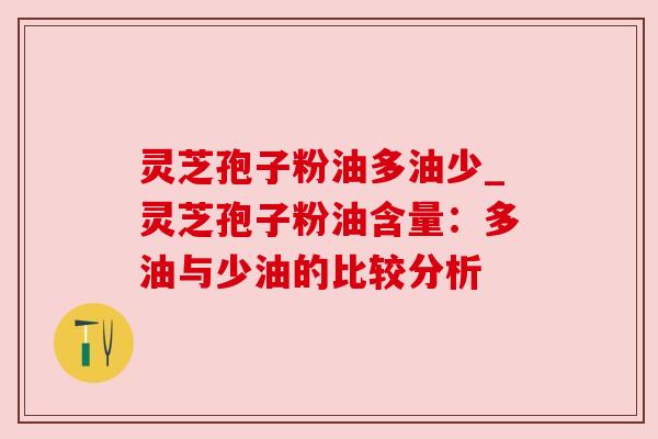 灵芝孢子粉油多油少_灵芝孢子粉油含量：多油与少油的比较分析