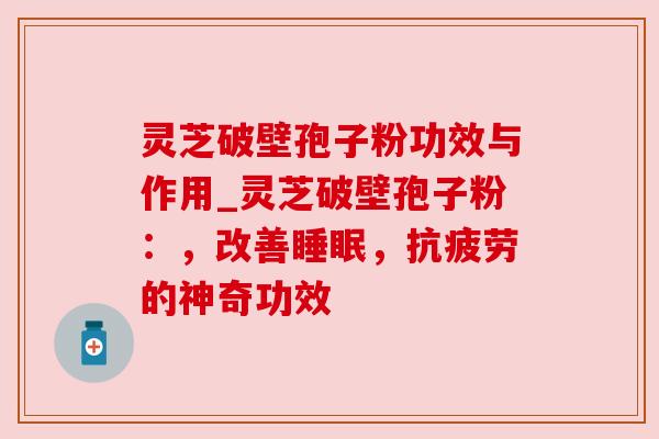 灵芝破壁孢子粉功效与作用_灵芝破壁孢子粉：，改善睡眠，抗疲劳的神奇功效