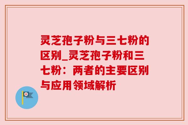 灵芝孢子粉与三七粉的区别_灵芝孢子粉和三七粉：两者的主要区别与应用领域解析