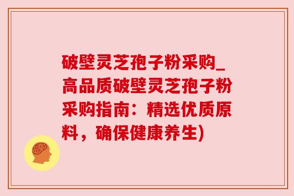 破壁灵芝孢子粉采购_高品质破壁灵芝孢子粉采购指南：精选优质原料，确保健康养生)