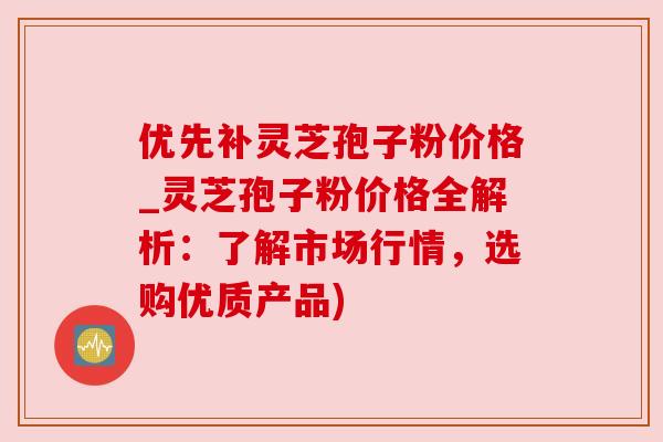 优先补灵芝孢子粉价格_灵芝孢子粉价格全解析:了解市场行情,选购优质产品) 优先补灵芝孢子粉价格_灵芝孢子粉价格全解析:了解市场行情,选购优质产品)