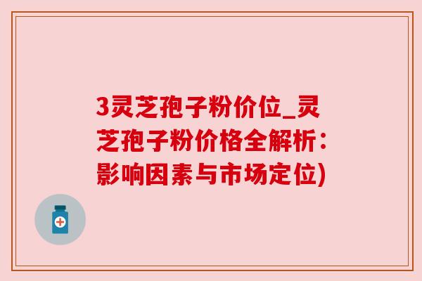 3灵芝孢子粉价位_灵芝孢子粉价格全解析:影响因素与市场定位) 3灵芝孢子粉价位_灵芝孢子粉价格全解析:影响因素与市场定位)