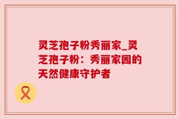 灵芝孢子粉秀丽家_灵芝孢子粉：秀丽家园的天然健康守护者