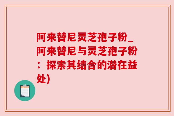 阿来替尼灵芝孢子粉_阿来替尼与灵芝孢子粉：探索其结合的潜在益处)