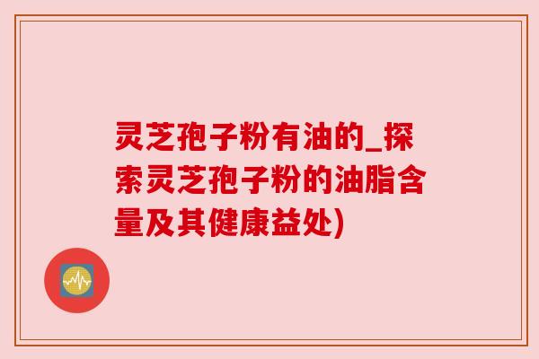 灵芝孢子粉有油的_探索灵芝孢子粉的油脂含量及其健康益处) 灵芝孢子粉有油的_探索灵芝孢子粉的油脂含量及其健康益处)
