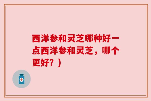 西洋参和灵芝哪种好一点西洋参和灵芝，哪个更好？)