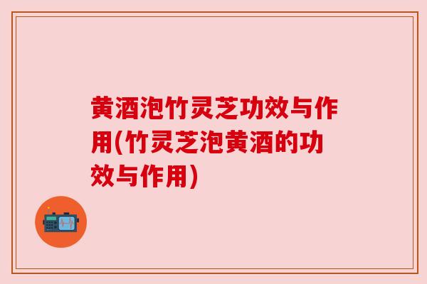 黄酒泡竹灵芝功效与作用(竹灵芝泡黄酒的功效与作用) 黄酒泡竹灵芝功效与作用(竹灵芝泡黄酒的功效与作用)