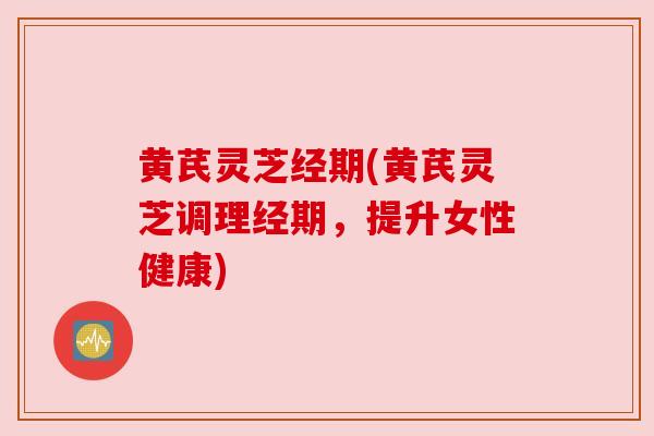 黄芪灵芝经期(黄芪灵芝调理经期，提升女性健康)