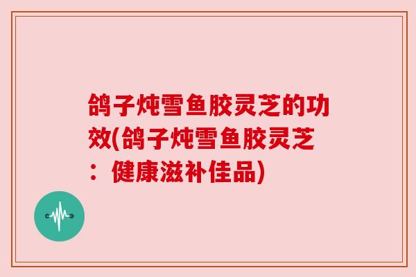 鸽子炖雪鱼胶灵芝的功效(鸽子炖雪鱼胶灵芝：健康滋补佳品)