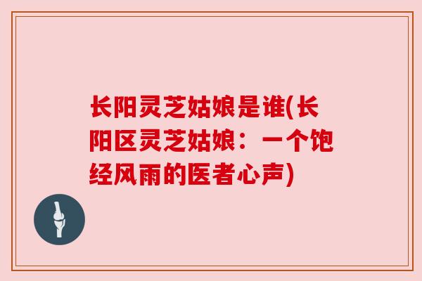 长阳灵芝姑娘是谁(长阳区灵芝姑娘：一个饱经风雨的医者心声)