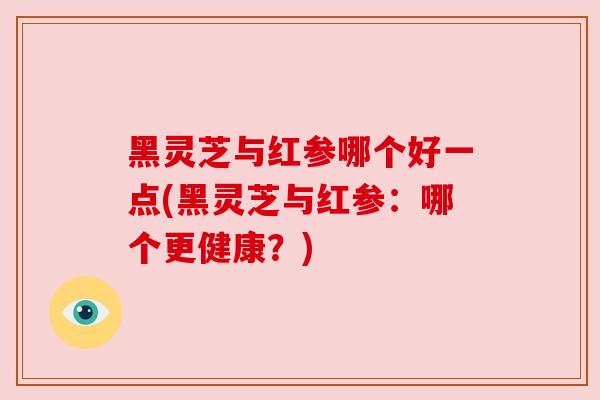 黑灵芝与红参哪个好一点(黑灵芝与红参:哪个更健康?) 黑灵芝与红参哪个好一点(黑灵芝与红参:哪个更健康?)