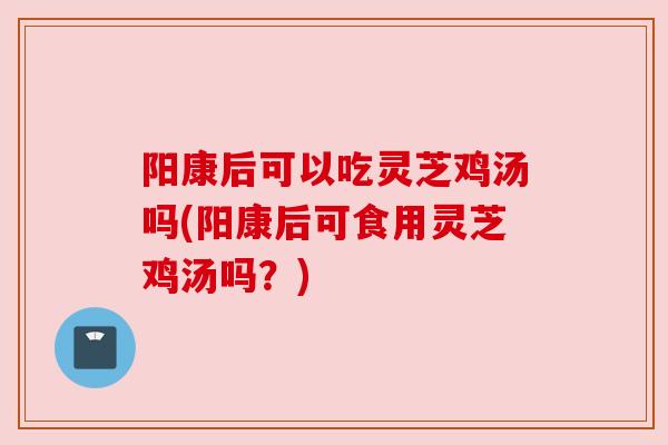 阳康后可以吃灵芝鸡汤吗(阳康后可食用灵芝鸡汤吗?) 阳康后可以吃灵芝鸡汤吗(阳康后可食用灵芝鸡汤吗?)