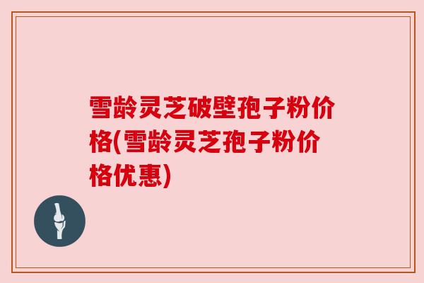 雪龄灵芝破壁孢子粉价格(雪龄灵芝孢子粉价格优惠) 雪龄灵芝破壁孢子粉价格(雪龄灵芝孢子粉价格优惠)
