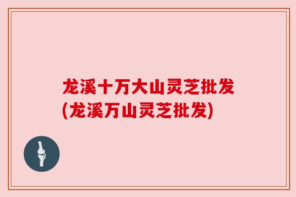 龙溪十万大山灵芝批发(龙溪万山灵芝批发)
