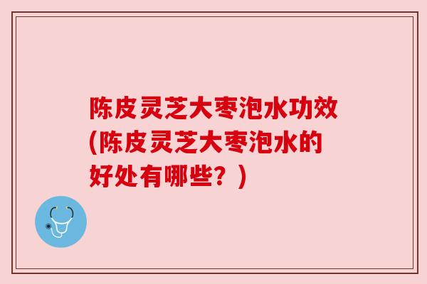 陈皮灵芝大枣泡水功效(陈皮灵芝大枣泡水的好处有哪些？)